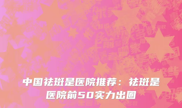 中国祛斑是医院推荐：祛斑是医院前50实力出圈
