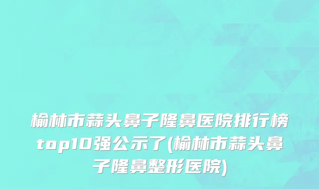 榆林市蒜头鼻子隆鼻医院排行榜top10强公示了(榆林市蒜头鼻子隆鼻整形医院)