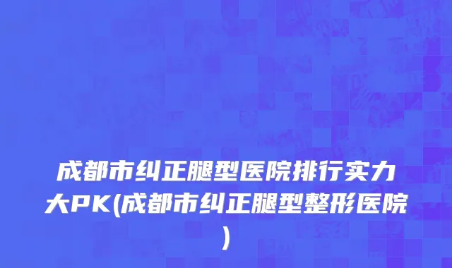 成都市纠正腿型医院排行实力大PK(成都市纠正腿型整形医院)