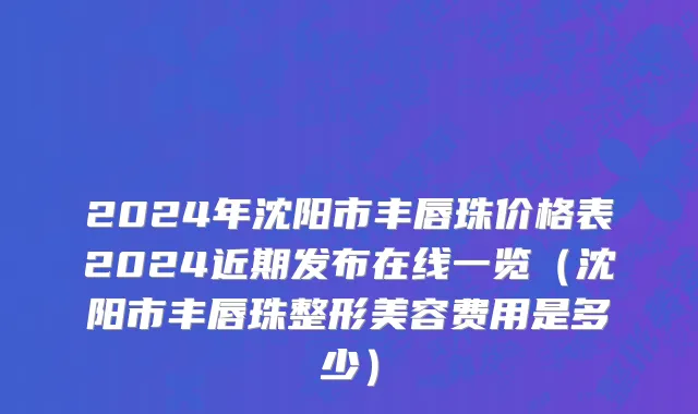 2024年沈阳市丰唇珠价格表2024近期发布在线一览（沈阳市丰唇珠整形美容费用是多少）