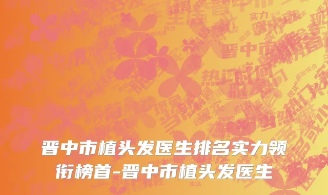 晋中市植头发医生排名实力领衔榜首-晋中市植头发医生