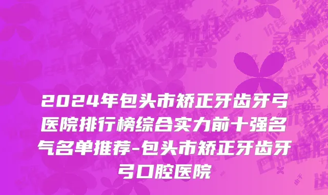 2024年包头市矫正牙齿牙弓医院排行榜综合实力前十强名气名单推荐-包头市矫正牙齿牙弓口腔医院