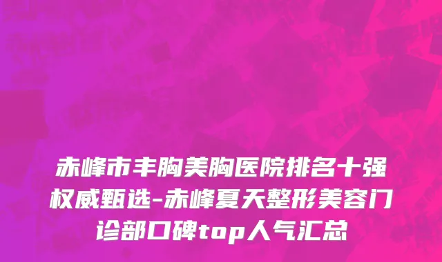 赤峰市丰胸美胸医院排名十强权威甄选-赤峰夏天整形美容门诊部口碑top人气汇总