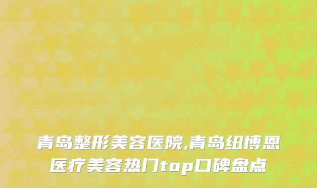 青岛整形美容医院,青岛纽博恩医疗美容热门top口碑盘点