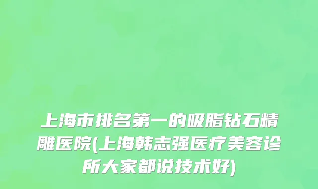 上海市排名第一的吸脂钻石精雕医院(上海韩志强医疗美容诊所大家都说技术好)