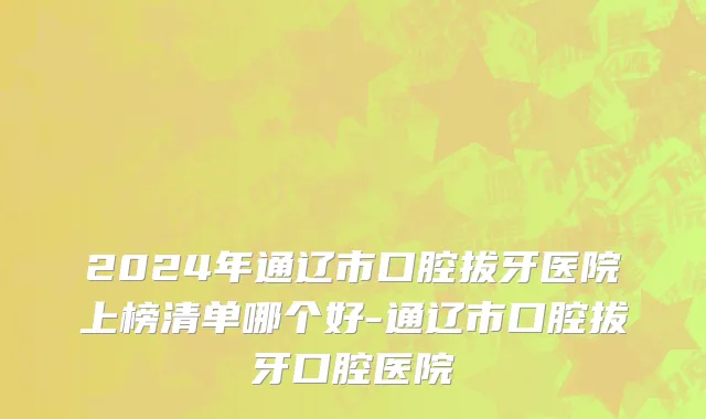 2024年通辽市口腔拔牙医院上榜清单哪个好-通辽市口腔拔牙口腔医院
