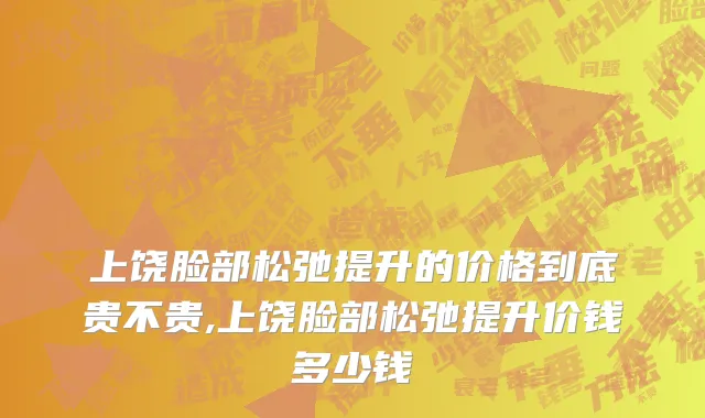 上饶脸部松弛提升的价格到底贵不贵,上饶脸部松弛提升价钱多少钱