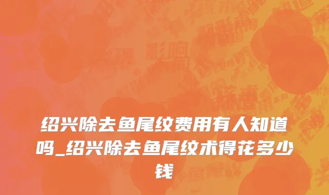 绍兴除去鱼尾纹费用有人知道吗_绍兴除去鱼尾纹术得花多少钱