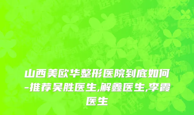 山西美欧华整形医院到底如何-推荐吴胜医生,解鑫医生,李霞医生