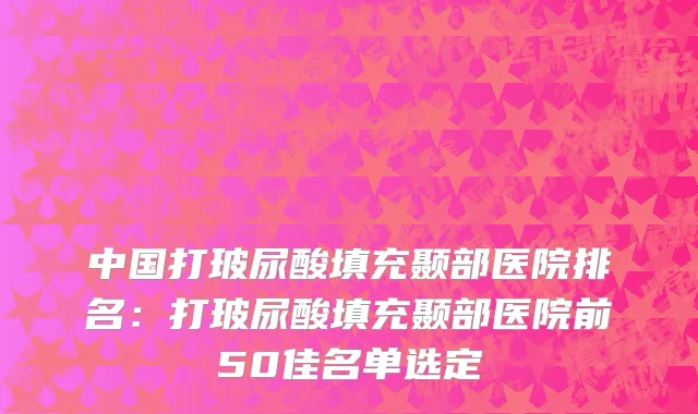 中国打玻尿酸填充颞部医院排名：打玻尿酸填充颞部医院前50佳名单选定