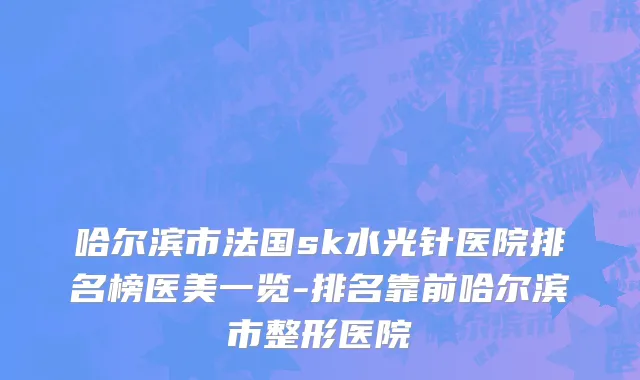 哈尔滨市法国sk水光针医院排名榜医美一览-排名靠前哈尔滨市整形医院