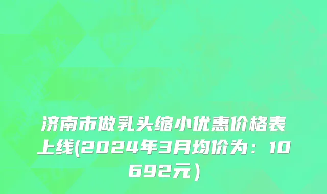 济南市做乳头缩小优惠价格表上线(2024年3月均价为：10692元）