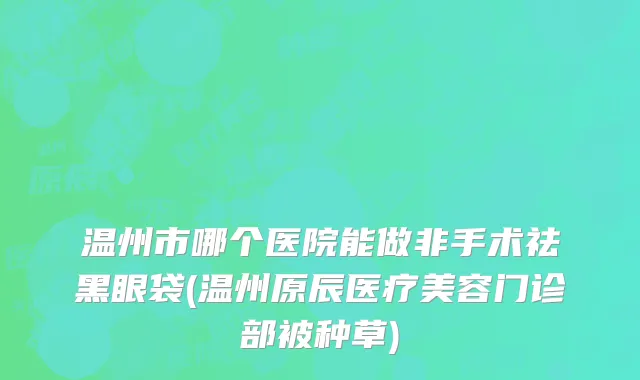 温州市哪个医院能做非手术祛黑眼袋(温州原辰医疗美容门诊部被种草)
