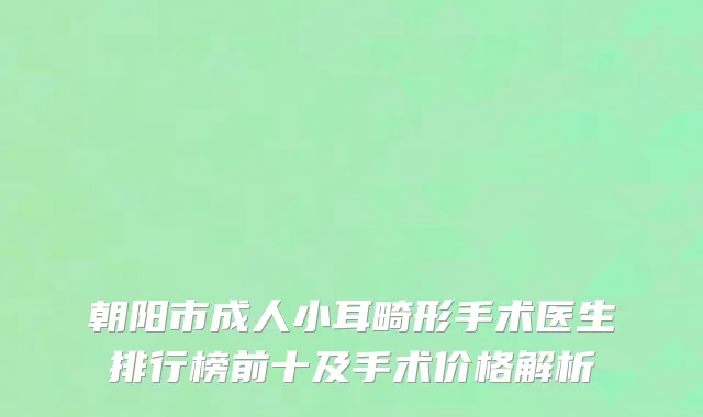 朝阳市成人小耳畸形手术医生排行榜前十及手术价格解析