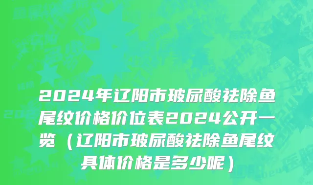 2024年辽阳市玻尿酸祛除鱼尾纹价格价位表2024公开一览（辽阳市玻尿酸祛除鱼尾纹具体价格是多少呢）