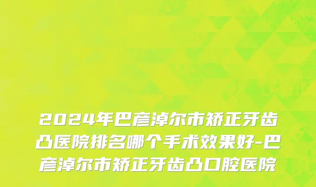 2024年巴彦淖尔市矫正牙齿凸医院排名哪个手术效果好-巴彦淖尔市矫正牙齿凸口腔医院