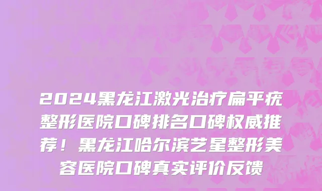 2024黑龙江激光治疗扁平疣整形医院口碑排名口碑权威推荐!黑龙江哈尔滨艺星整形美容医院口碑真实评价反馈