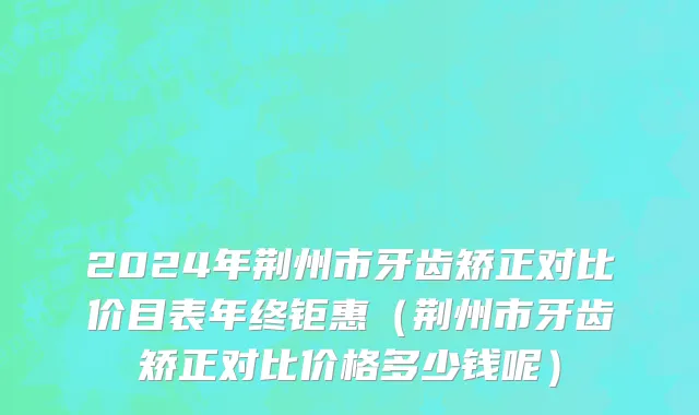 2024年荆州市牙齿矫正对比价目表年终钜惠（荆州市牙齿矫正对比价格多少钱呢）