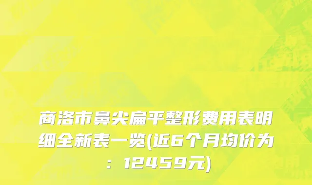 商洛市鼻尖扁平整形费用表明细全新表一览(近6个月均价为：12459元)