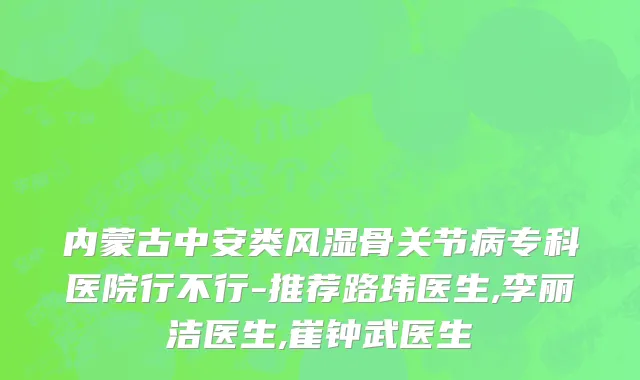 内蒙古中安类风湿骨关节病专科医院行不行-推荐路玮医生,李丽洁医生,崔钟武医生