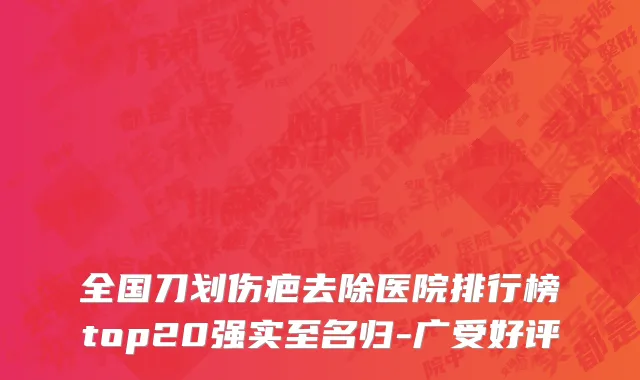 全国刀划伤疤去除医院排行榜top20强实至名归-广受好评