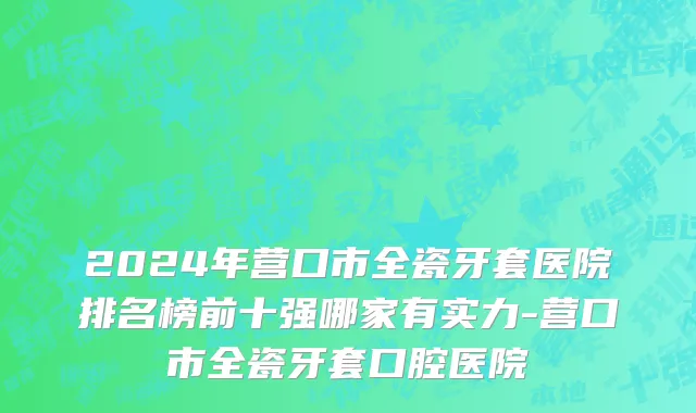 2024年营口市全瓷牙套医院排名榜前十强哪家有实力-营口市全瓷牙套口腔医院