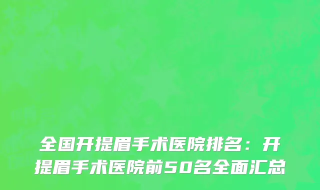 全国开提眉手术医院排名：开提眉手术医院前50名全面汇总