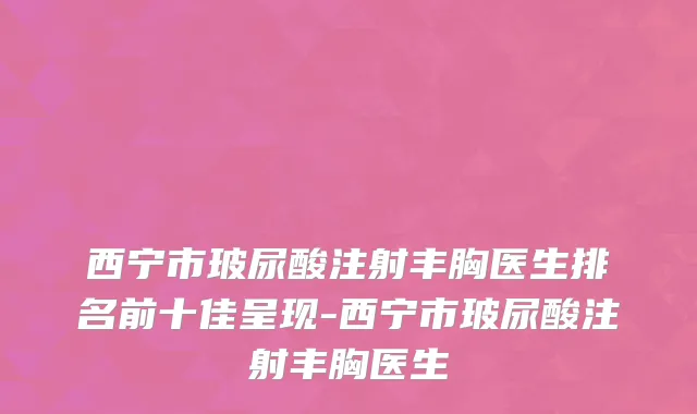 西宁市玻尿酸注射丰胸医生排名前十佳呈现-西宁市玻尿酸注射丰胸医生