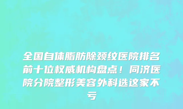 全国自体脂肪除颈纹医院排名前十位权威机构盘点!同济医院分院整形美容外科选这家不亏