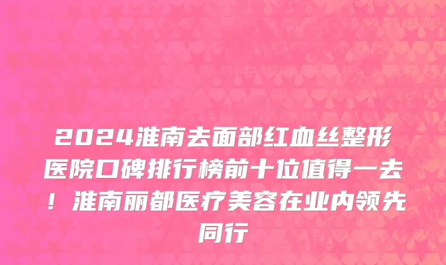 2024淮南去面部红血丝整形医院口碑排行榜前十位值得一去!淮南丽都医疗美容在业内领先同行