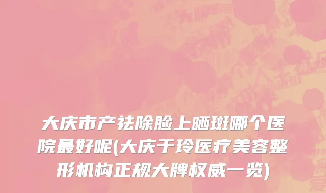 大庆市产祛除脸上晒斑哪个医院最好呢(大庆于玲医疗美容整形机构正规大牌权威一览)