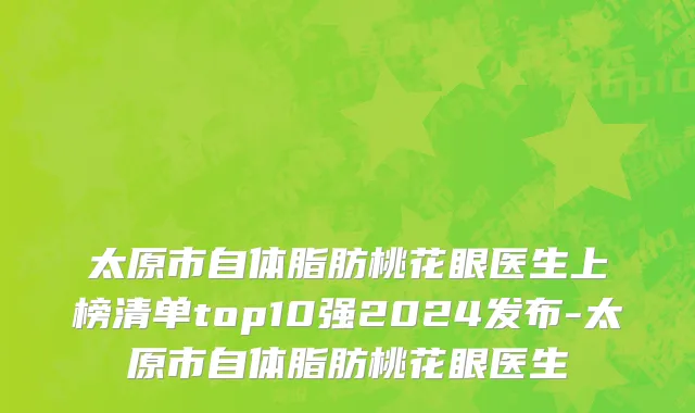 太原市自体脂肪桃花眼医生上榜清单top10强2024发布-太原市自体脂肪桃花眼医生