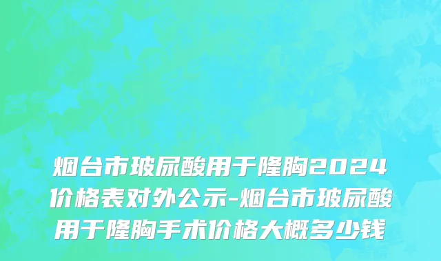 烟台市玻尿酸用于隆胸2024价格表对外公示-烟台市玻尿酸用于隆胸手术价格大概多少钱