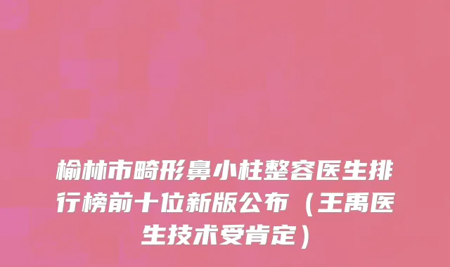 榆林市畸形鼻小柱整容医生排行榜前十位新版公布（王禹医生技术受肯定）