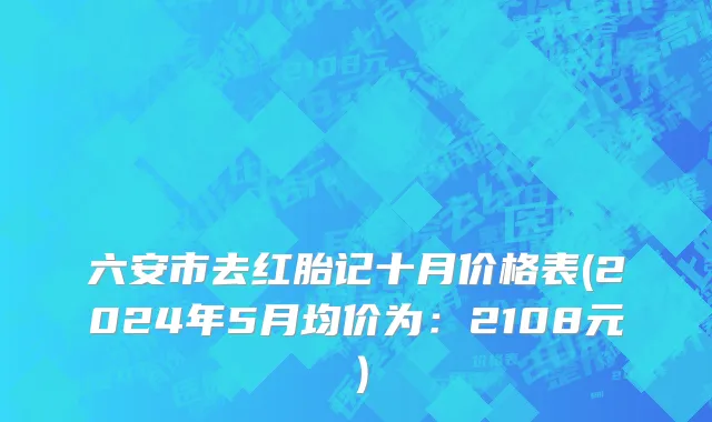 六安市去红胎记十月价格表(2024年5月均价为：2108元）