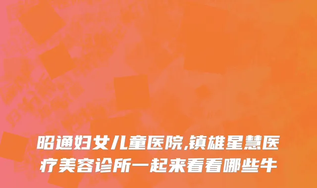 昭通妇女儿童医院,镇雄星慧医疗美容诊所一起来看看哪些牛