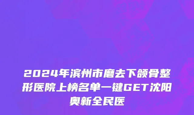 2024年滨州市磨去下颌骨整形医院上榜名单一键GET沈阳奥新全民医