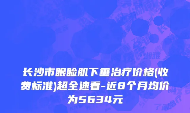 长沙市眼睑肌下垂治疗价格(收费标准)超全速看-近8个月均价为5634元