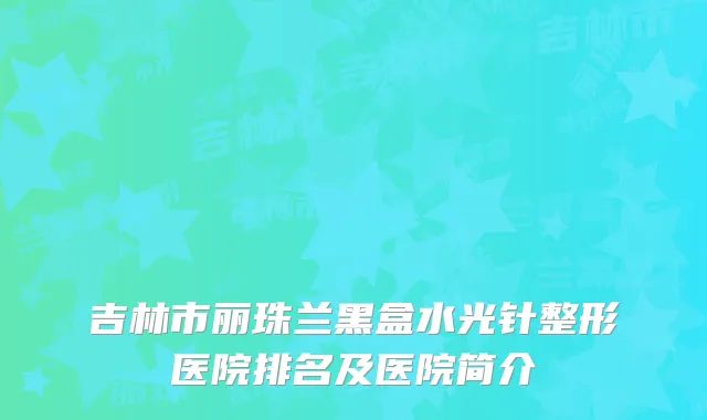 吉林市丽珠兰黑盒水光针整形医院排名及医院简介