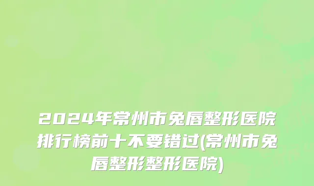 2024年常州市兔唇整形医院排行榜前十不要错过(常州市兔唇整形整形医院)