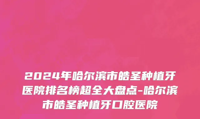 2024年哈尔滨市皓圣种植牙医院排名榜超全大盘点-哈尔滨市皓圣种植牙口腔医院