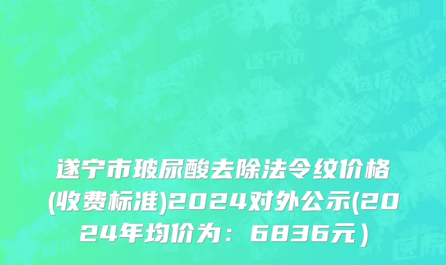 遂宁市玻尿酸去除法令纹价格(收费标准)2024对外公示(2024年均价为：6836元）