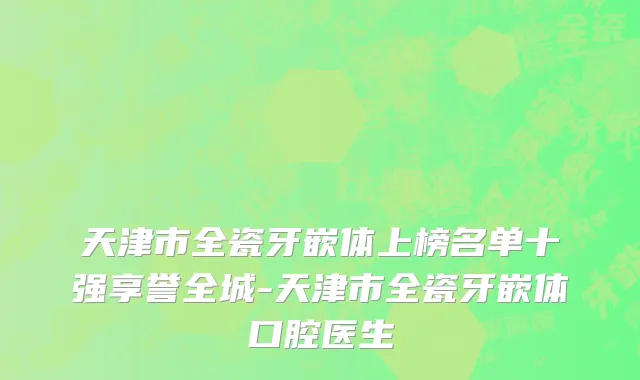 天津市全瓷牙嵌体上榜名单十强享誉全城-天津市全瓷牙嵌体口腔医生