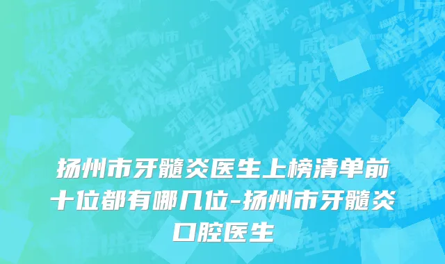 扬州市牙髓炎医生上榜清单前十位都有哪几位-扬州市牙髓炎口腔医生