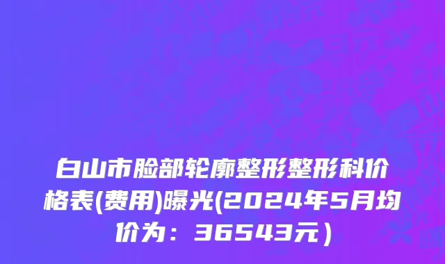 白山市脸部轮廓整形整形科价格表(费用)曝光(2024年5月均价为：36543元）