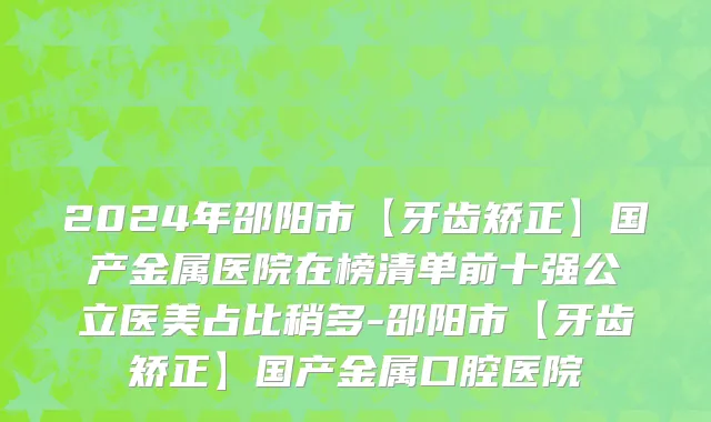 2024年邵阳市【牙齿矫正】国产金属医院在榜清单前十强公立医美占比稍多-邵阳市【牙齿矫正】国产金属口腔医院