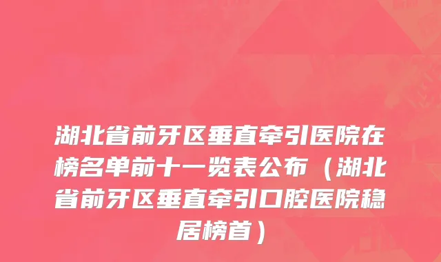湖北省前牙区垂直牵引医院在榜名单前十一览表公布（湖北省前牙区垂直牵引口腔医院稳居榜首）