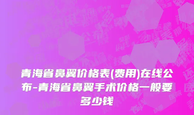 青海省鼻翼价格表(费用)在线公布-青海省鼻翼手术价格一般要多少钱