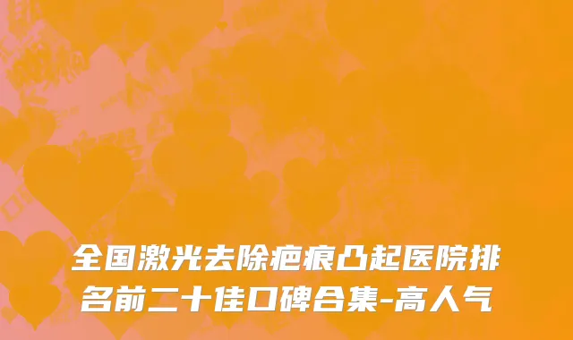 全国激光去除疤痕凸起医院排名前二十佳口碑合集-高人气