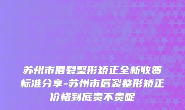 苏州市唇裂整形矫正全新收费标准分享-苏州市唇裂整形矫正价格到底贵不贵呢